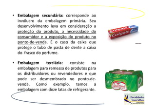 • Embalagem secundária: corresponde ao
  invólucro da embalagem primária. Seu
  desenvolvimento leva em consideração a
  proteção do produto, a necessidade do
  consumidor e a exposição do produto no
  ponto-de-venda. É o caso da caixa que
  protege o tubo de pasta de dente a caixa
  do frasco do perfume.

• Embalagem       terciária: consiste    na
  embalagem para remessa de produtos para
  os distribuidores ou revendedores e que
  pode ser desmembrado no ponto-de-
  venda. Como exemplo, temos a
  embalagem com doze latas de refrigerante.
 