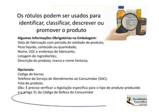 Os rótulos podem ser usados para
identificar, classificar, descrever ou
        promover o produto
Algumas Informações Obrigatórias na Embalagem:
Data de fabricação com período de validade do produto;
Peso líquido, conteúdo ou quantidade;
Nome, CGC e endereço do fabricante;
Listagem de ingredientes;
Descrição do produto, marca e nome fantasia;

Opcionais:
Código de barras.
Telefone do Serviço de Atendimento ao Consumidor (SAC);
Foto do produto.
Obs: É preciso verificar a legislação específica para o tipo de produto produzido
e o artigo 31 do Código de Defesa do Consumidor
 