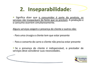 2. Inseparabilidade:
   Significa dizer que o consumidor é parte do produto, os
serviços são inseparáveis da fonte que os prestam. A produção e
o consumo ocorrem simultaneamente.

Alguns serviços exigem e presença do cliente e outros não:

- Para uma cirurgia o cliente tem que estar presente

- Para o conserto do carro o cliente não precisa estar presente

  Se a presença do cliente é indispensável, o prestador de
serviços deve considerar suas necessidades.
 