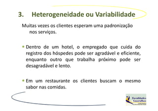 3.     Heterogeneidade ou Variabilidade
 Muitas vezes os clientes esperam uma padronização
   nos serviços.

     Dentro de um hotel, o empregado que cuida do
     registro dos hóspedes pode ser agradável e eficiente,
     enquanto outro que trabalha próximo pode ser
     desagradável e lento.

     Em um restaurante os clientes buscam o mesmo
     sabor nas comidas.
 