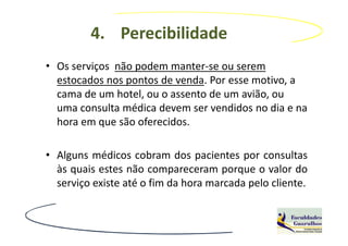 4. Perecibilidade
• Os serviços não podem manter-se ou serem
  estocados nos pontos de venda. Por esse motivo, a
  cama de um hotel, ou o assento de um avião, ou
  uma consulta médica devem ser vendidos no dia e na
  hora em que são oferecidos.

• Alguns médicos cobram dos pacientes por consultas
  às quais estes não compareceram porque o valor do
  serviço existe até o fim da hora marcada pelo cliente.
 
