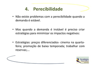 4. Perecibilidade
• Não existe problemas com a perecibilidade quando a
  demanda é estável.

• Mas quando a demanda é instável é preciso criar
  estratégias para minimizar os impactos negativos:

• Estratégias: preços diferenciados- cinema na quarta-
  feira; promoção de baixa temporada; trabalhar com
  reservas;...
 