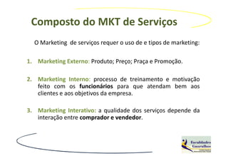 Composto do MKT de Serviços
  O Marketing de serviços requer o uso de e tipos de marketing:

1. Marketing Externo: Produto; Preço; Praça e Promoção.

2. Marketing Interno: processo de treinamento e motivação
   feito com os funcionários para que atendam bem aos
   clientes e aos objetivos da empresa.

3. Marketing Interativo: a qualidade dos serviços depende da
   interação entre comprador e vendedor.
 