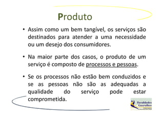 Produto
• Assim como um bem tangível, os serviços são
  destinados para atender a uma necessidade
  ou um desejo dos consumidores.
• Na maior parte dos casos, o produto de um
  serviço é composto de processos e pessoas.
• Se os processos não estão bem conduzidos e
  se as pessoas não são as adequadas a
  qualidade    do    serviço   pode    estar
  comprometida.
 