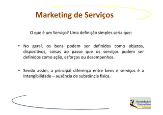 Marketing de Serviços
     O que é um Serviço? Uma definição simples seria que:

• No geral, os bens podem ser definidos como objetos,
  dispositivos, coisas ao passo que os serviços podem ser
  definidos como ação, esforços ou desempenhos.

• Sendo assim, a principal diferença entre bens e serviços é a
  intangibilidade – ausência de substância física.
 