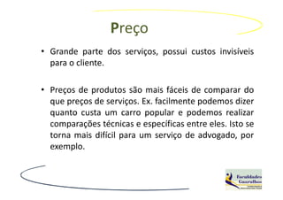 Preço
• Grande parte dos serviços, possui custos invisíveis
  para o cliente.

• Preços de produtos são mais fáceis de comparar do
  que preços de serviços. Ex. facilmente podemos dizer
  quanto custa um carro popular e podemos realizar
  comparações técnicas e específicas entre eles. Isto se
  torna mais difícil para um serviço de advogado, por
  exemplo.
 