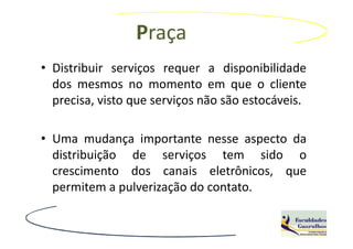 Praça
• Distribuir serviços requer a disponibilidade
  dos mesmos no momento em que o cliente
  precisa, visto que serviços não são estocáveis.

• Uma mudança importante nesse aspecto da
  distribuição de serviços tem sido o
  crescimento dos canais eletrônicos, que
  permitem a pulverização do contato.
 