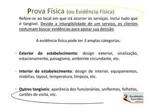Prova Física (ou Evidência Física)
  Refere-se ao local em que irá ocorrer os serviços. Inclui tudo que
  é tangível. Devido a intangibilidade de um serviço, os clientes
  costumam buscar evidências para apoiar sua decisão.

           A evidência física pode ter 3 amplas categorias:

• Exterior do estabelecimento: design exterior, sinalização,
  estacionamento, paisagismo, ambiente circundante, etc.

• Interior do estabelecimento: design de interior, equipamentos,
  mobílias, layout, temperatura, limpeza, etc.

• Outros tangíveis: aparência dos funcionários, uniformes, folhetos,
  cartões de visita, etc.
 