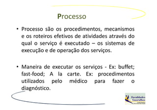 Processo
• Processo são os procedimentos, mecanismos
  e os roteiros efetivos de atividades através do
  qual o serviço é executado – os sistemas de
  execução e de operação dos serviços.

• Maneira de executar os serviços - Ex: buffet;
  fast-food; A la carte. Ex: procedimentos
  utilizados pelo médico para fazer o
  diagnóstico.
 