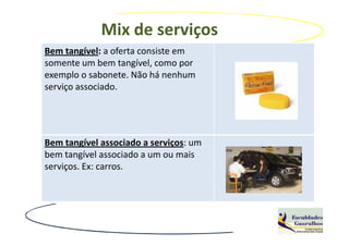 Mix de serviços
Bem tangível: a oferta consiste em
somente um bem tangível, como por
exemplo o sabonete. Não há nenhum
serviço associado.




Bem tangível associado a serviços: um
bem tangível associado a um ou mais
serviços. Ex: carros.
 