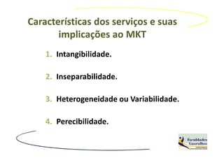 Características dos serviços e suas
       implicações ao MKT
    1. Intangibilidade.

    2. Inseparabilidade.

    3. Heterogeneidade ou Variabilidade.

    4. Perecibilidade.
 