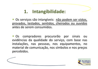 1. Intangibilidade:
  Os serviços são intangíveis: não podem ser vistos,
provados, testados, sentidos, cheirados ou ouvidos
antes de serem consumidos.

   Os compradores procurarão por sinais ou
evidências da qualidade do serviço, com base nas
instalações, nas pessoas, nos equipamentos, no
material de comunicação, nos símbolos e nos preços
percebidos.
 
