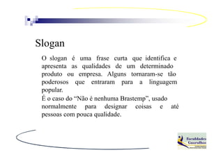 Slogan
 O slogan é uma frase curta que identifica e
 apresenta as qualidades de um determinado
 produto ou empresa. Alguns tornaram-se tão
 poderosos que entraram para a linguagem
 popular.
 É o caso do “Não é nenhuma Brastemp”, usado
 normalmente para designar coisas e até
 pessoas com pouca qualidade.
 