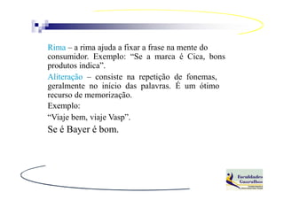 Rima – a rima ajuda a fixar a frase na mente do
consumidor. Exemplo: “Se a marca é Cica, bons
produtos indica”.
Aliteração – consiste na repetição de fonemas,
geralmente no início das palavras. É um ótimo
recurso de memorização.
Exemplo:
“Viaje bem, viaje Vasp”.
Se é Bayer é bom.
 