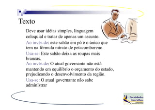 Texto
  Deve usar idéias simples, linguagem
  coloquial e tratar de apenas um assunto.
  Ao invés de: este sabão em pó é o único que
  tem na fórmula nitrato de petacomboreno.
  Usa-se: Este sabão deixa as roupas mais
  brancas.
  Ao invés de: O atual governante não está
  mantendo em equílibrio o orçamento do estado,
  prejudicando o desenvolvimento da região.
  Usa-se: O atual governante não sabe
  administrar
 