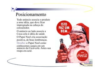 Posicionamento
Todo anúncio associa o produto
a uma idéia, que deve ficar
impregnada na cabeça do
consumidor.
O anúncio ao lado associa a
Coca-cola à idéia de saúde.
O Papai Noel cria associação
positiva, de boas lembranças.
Detalhe: o Papai Noel como
conhecemos surgiu em um
anúncio da Coca-cola. Antes sua
roupa era azul.
 