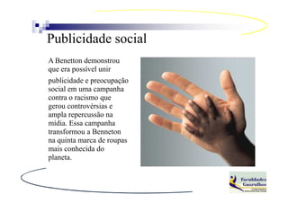Publicidade social
A Benetton demonstrou
que era possível unir
publicidade e preocupação
social em uma campanha
contra o racismo que
gerou controvérsias e
ampla repercussão na
mídia. Essa campanha
transformou a Benneton
na quinta marca de roupas
mais conhecida do
planeta.
 