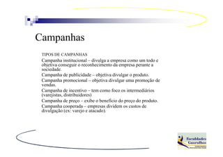 Campanhas
 TIPOS DE CAMPANHAS
 Campanha institucional – divulga a empresa como um todo e
 objetiva conseguir o reconhecimento da empresa perante a
 sociedade.
 Campanha de publicidade – objetiva divulgar o produto.
 Campanha promocional – objetiva divulgar uma promoção de
 vendas.
 Campanha de incentivo – tem como foco os intermediários
 (varejistas, distribuidores)
 Campanha de preço – exibe o benefício do preço do produto.
 Campanha cooperada – empresas dividem os custos de
 divulgação (ex: varejo e atacado).
 