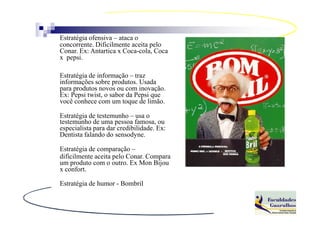 Estratégia ofensiva – ataca o
concorrente. Dificilmente aceita pelo
Conar. Ex: Antartica x Coca-cola, Coca
x pepsi.

Estratégia de informação – traz
informações sobre produtos. Usada
para produtos novos ou com inovação.
Ex: Pepsi twist, o sabor da Pepsi que
você conhece com um toque de limão.

Estratégia de testemunho – usa o
testemunho de uma pessoa famosa, ou
especialista para dar credibilidade. Ex:
Dentista falando do sensodyne.

Estratégia de comparação –
dificilmente aceita pelo Conar. Compara
um produto com o outro. Ex Mon Bijou
x confort.

Estratégia de humor - Bombril
 