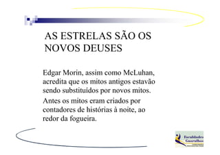 AS ESTRELAS SÃO OS
NOVOS DEUSES

Edgar Morin, assim como McLuhan,
acredita que os mitos antigos estavão
sendo substituídos por novos mitos.
Antes os mitos eram criados por
contadores de histórias à noite, ao
redor da fogueira.
 