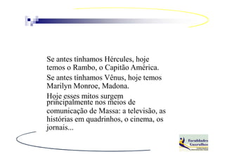 Se antes tínhamos Hércules, hoje
temos o Rambo, o Capitão América.
Se antes tínhamos Vênus, hoje temos
Marilyn Monroe, Madona.
Hoje esses mitos surgem
principalmente nos meios de
comunicação de Massa: a televisão, as
histórias em quadrinhos, o cinema, os
jornais...
 