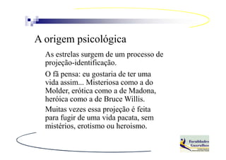 A origem psicológica
  As estrelas surgem de um processo de
  projeção-identificação.
  O fã pensa: eu gostaria de ter uma
  vida assim... Misteriosa como a do
  Molder, erótica como a de Madona,
  heróica como a de Bruce Willis.
  Muitas vezes essa projeção é feita
  para fugir de uma vida pacata, sem
  mistérios, erotismo ou heroismo.
 