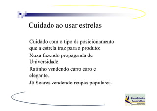 Cuidado ao usar estrelas

Cuidado com o tipo de posicionamento
que a estrela traz para o produto:
Xuxa fazendo propaganda de
Universidade.
Ratinho vendendo carro caro e
elegante.
Jô Soares vendendo roupas populares.
 