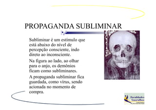 PROPAGANDA SUBLIMINAR
Subliminar é um estímulo que
está abaixo do nível de
percepção consciente, indo
direto ao inconsciente.
Na figura ao lado, ao olhar
para o anjo, os demônios
ficam como subliminares.
A propaganda subliminar fica
guardada, como vírus, sendo
acionada no momento de
compra.
 