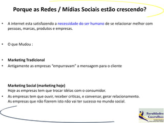 Porque as Redes / Mídias Sociais estão crescendo?

•   A internet esta satisfazendo a necessidade do ser humano de se relacionar melhor com
    pessoas, marcas, produtos e empresas.


•   O que Mudou :


•   Marketing Tradicional
•   Antigamente as empresas “empurravam” a mensagem para o cliente



    Marketing Social (marketing hoje)
    Hoje as empresas tem que trocar idéias com o consumidor.
•   As empresas tem que ouvir, receber criticas, e conversar, gerar relacionamento.
    As empresas que não fizerem isto não vai ter sucesso no mundo social.
 