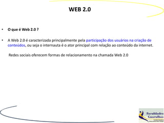 WEB 2.0


•   O que é Web 2.0 ?

•   A Web 2.0 é caracterizada principalmente pela participação dos usuários na criação de
    conteúdos, ou seja o internauta é o ator principal com relação ao conteúdo da internet.

    Redes sociais oferecem formas de relacionamento na chamada Web 2.0
 