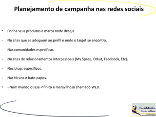 Planejamento de campanha nas redes sociais


•   Ponha seus produtos e marca onde deseja

-   No sites que se adequem ao perfil e onde o target se encontra.

-   Nas comunidades especificas.

-   No sites de relacionamentos interpessoais (My Space, Orkut, Facebook, Etc).

-   Nos blogs específicos.

-   Nas fóruns e bate-papos.

•   - Num mundo quase infinito e maravilhoso chamado WEB.
 