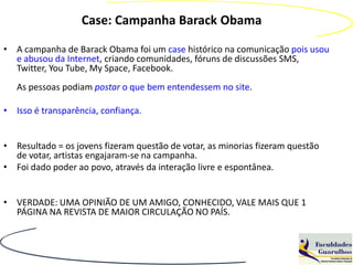 Case: Campanha Barack Obama

• A campanha de Barack Obama foi um case histórico na comunicação pois usou
  e abusou da Internet, criando comunidades, fóruns de discussões SMS,
  Twitter, You Tube, My Space, Facebook.
   As pessoas podiam postar o que bem entendessem no site.

• Isso é transparência, confiança.


• Resultado = os jovens fizeram questão de votar, as minorias fizeram questão
  de votar, artistas engajaram-se na campanha.
• Foi dado poder ao povo, através da interação livre e espontânea.


• VERDADE: UMA OPINIÃO DE UM AMIGO, CONHECIDO, VALE MAIS QUE 1
  PÁGINA NA REVISTA DE MAIOR CIRCULAÇÃO NO PAÍS.
 