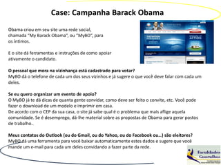 Case: Campanha Barack Obama
Obama criou em seu site uma rede social,
chamada “My Barack Obama“, ou “MyBO“, para
os íntimos.

E o site dá ferramentas e instruções de como apoiar
ativamente o candidato.

O pessoal que mora na vizinhança está cadastrado para votar?
MyBO dá o telefone de cada um dos seus vizinhos e já sugere o que você deve falar com cada um
deles.

Se eu quero organizar um evento de apoio?
O MyBO já te dá dicas de quanta gente convidar, como deve ser feito o convite, etc. Você pode
fazer o download de um modelo e imprimir em casa.
De acordo com o CEP da sua casa, o site já sabe qual é o problema que mais aflige aquela
comunidade. Se é desemprego, dá-lhe material sobre as propostas de Obama para gerar postos
de trabalho..

Meus contatos do Outlook (ou do Gmail, ou do Yahoo, ou do Facebook ou…) são eleitores?
MyBO dá uma ferramenta para você baixar automaticamente estes dados e sugere que você
mande um e-mail para cada um deles convidando a fazer parte da rede.
 