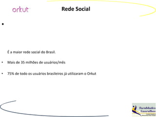 Rede Social

•


    É a maior rede social do Brasil.

•   Mais de 35 milhões de usuários/mês

•   75% de todo os usuários brasileiros já utilizaram o Orkut
 