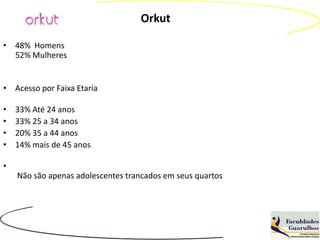 Orkut

• 48% Homens
  52% Mulheres


• Acesso por Faixa Etaria

•   33% Até 24 anos
•   33% 25 a 34 anos
•   20% 35 a 44 anos
•   14% mais de 45 anos

•
    Não são apenas adolescentes trancados em seus quartos
 