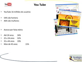 You Tube

•   YouTube 16 milhões de usuários

•   54% são homens
•   46% são mulheres



•   Acesso por faixa etária

•   Até 24 anos    34%
•   25 a 34 anos 32%
•   35 a 44 anos 19%
•   Mais de 45 anos           15%
 