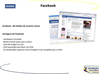 Facebook




Facebook - 68 milhões de usuários únicos


Vantagens do Facebook

- Facebook é mundial
- Muito menos spam que o orkut
- Lista de amigos on line
- Fácil operação para fazer um chat
- As atualizações aparece numa listagem mais completa que o orkut
 