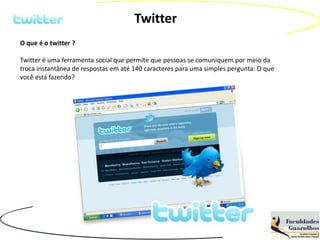 Twitter
O que é o twitter ?

Twitter é uma ferramenta social que permite que pessoas se comuniquem por meio da
troca instantânea de respostas em até 140 caracteres para uma simples pergunta: O que
você está fazendo?
 