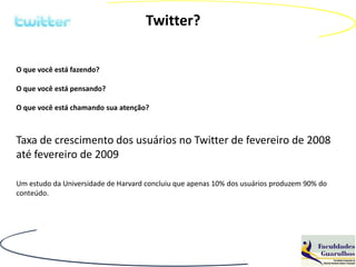 Twitter?

O que você está fazendo?

O que você está pensando?

O que você está chamando sua atenção?



Taxa de crescimento dos usuários no Twitter de fevereiro de 2008
até fevereiro de 2009

Um estudo da Universidade de Harvard concluiu que apenas 10% dos usuários produzem 90% do
conteúdo.
 