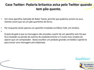 Case Twitter: Padaria britanica avisa pelo Twitter quando
                        tem pão quente.

•   Um novo aparelho, batizado de Baker Tweet, permite que padeiros avisem os seus
    clientes assim que sai um pão quentinho do forno.

•   Por enquanto existe apenas um aparelho instalado no Albion Cafe, em londres.
•
    O pulo do gato é que as mensagens são enviadas a partir de um aparelho sem-fio que
    fica instalado na parede da cozinha do estabelecimento e é muito mais simples de
    operar que um computador . Basta escolher um produto girando um botão e apertá-lo
    para enviar uma mensagem pré-elaborada.
 