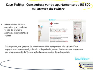 Case Twitter: Construtora vende apartamento de R$ 500
                      mil através do Twitter



•   A construtora Tecnisa
    anunciou que concluiu a
    venda do primeiro
    apartamento utilizando o
    Twitter.



    O comprador, um gerente de telecomunicações que prefere não se identificar,
    segue a empresa no serviço de microblogs desde janeiro deste ano e se interessou
    por uma promoção da Tecnisa voltada para usuários de redes sociais.
 