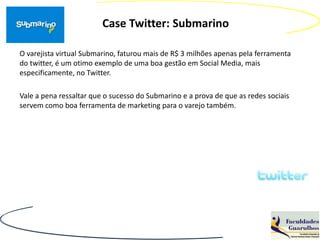Case Twitter: Submarino

O varejista virtual Submarino, faturou mais de R$ 3 milhões apenas pela ferramenta
do twitter, é um otimo exemplo de uma boa gestão em Social Media, mais
especificamente, no Twitter.

Vale a pena ressaltar que o sucesso do Submarino e a prova de que as redes sociais
servem como boa ferramenta de marketing para o varejo também.
 