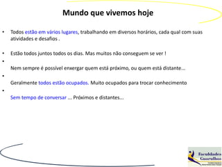 Mundo que vivemos hoje

•   Todos estão em vários lugares, trabalhando em diversos horários, cada qual com suas
    atividades e desafios .

•   Estão todos juntos todos os dias. Mas muitos não conseguem se ver !
•
    Nem sempre é possível enxergar quem está próximo, ou quem está distante...
•
    Geralmente todos estão ocupados. Muito ocupados para trocar conhecimento
•
    Sem tempo de conversar ... Próximos e distantes...
 
