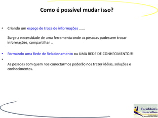 Como é possível mudar isso?

•   Criando um espaço de troca de informações ......

    Surge a necessidade de uma ferramenta onde as pessoas pudessem trocar
    informações, compartilhar ..

•   Formando uma Rede de Relacionamento ou UMA REDE DE CONHECIMENTO!!!
•
    As pessoas com quem nos conectarmos poderão nos trazer idéias, soluções e
    conhecimentos.
 