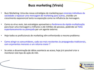 Buzz marketing (Virais)

•   Buzz Marketing: Uma das novas estratégias de marketing que encoraja indivíduos da
    sociedade a repassar uma mensagem de marketing para outros, criando um
    crescimento exponencial tanto na exposição como na influência da mensagem.

•   Como os vírus reais, tais estratégias aproveitam o fenômeno da rápida multiplicação
    para levar uma mensagem a milhares e até milhões de pessoas, podendo ser feito
    espontaneamente ou planejada por um agente externo.

•   Hoje todos os profissionais de marketing vêm enfrentando o mesmo problema:

•   Como atingir os consumidores, cada vez mais resistentes às propagandas tradicionais,
    com orçamentos menores e um retorno maior ?

•   Se antes a disseminação de idéias acontecia ao acaso, hoje já é possível criar e
    monitorar este tipo de ação de mkt.
 