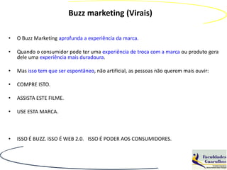 Buzz marketing (Virais)

•   O Buzz Marketing aprofunda a experiência da marca.

•   Quando o consumidor pode ter uma experiência de troca com a marca ou produto gera
    dele uma experiência mais duradoura.

•   Mas isso tem que ser espontâneo, não artificial, as pessoas não querem mais ouvir:

•   COMPRE ISTO.

•   ASSISTA ESTE FILME.

•   USE ESTA MARCA.



•   ISSO É BUZZ. ISSO É WEB 2.0. ISSO É PODER AOS CONSUMIDORES.
 