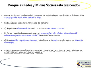 Porque as Redes / Mídias Sociais esta crescendo?

•   A rede social e as mídias sociais tem esse sucesso todo por um simples e único motivo:
    a propaganda tradicional perdeu a força.

•   Mídias Sociais são a nova referência de compra:

•   a) As pessoas não acreditam mais como antes nos meios comuns.

•   b) Para a maioria dos consumidores, as informações não oficiais são mais ou tão
    relevantes quanto um comercial de TV ou anúncio de revista.

•   c) Uma opinião negativa na Internet, interfere e até muda completamente a intenção
    de compra.


•   VERDADE: UMA OPINIÃO DE UM AMIGO, CONHECIDO, VALE MAIS QUE 1 PÁGINA NA
    REVISTA DE MAIOR CIRCULAÇÃO NO PAÍS.
 