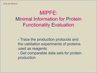 MIPFE:
Minimal Information for Protein
Functionality Evaluation
- Trace the production protocols and
the validation experiments of proteins
used as reagents
- Get comparable data sets for protein
production
Ario de Marco
 
