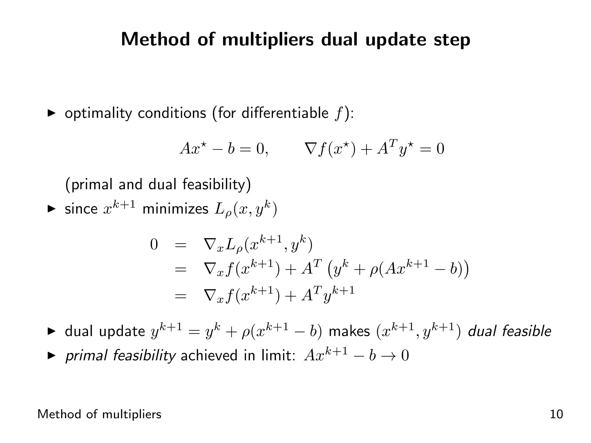 Method of multipliers dual update step


    optimality conditions (for diﬀerentiable f ):

                        Ax − b = 0,              f (x ) + AT y = 0

    (primal and dual feasibility)
    since xk+1 minimizes Lρ (x, y k )
                                    k+1 k
                   0    =   x Lρ (x      ,y )
                                   k+1
                        =   x f (x     ) + AT      y k + ρ(Axk+1 − b)
                                     k+1
                        =   x f (x         ) + AT y k+1

    dual update y k+1 = y k + ρ(xk+1 − b) makes (xk+1 , y k+1 ) dual feasible
    primal feasibility achieved in limit: Axk+1 − b → 0


Method of multipliers                                                       10
 