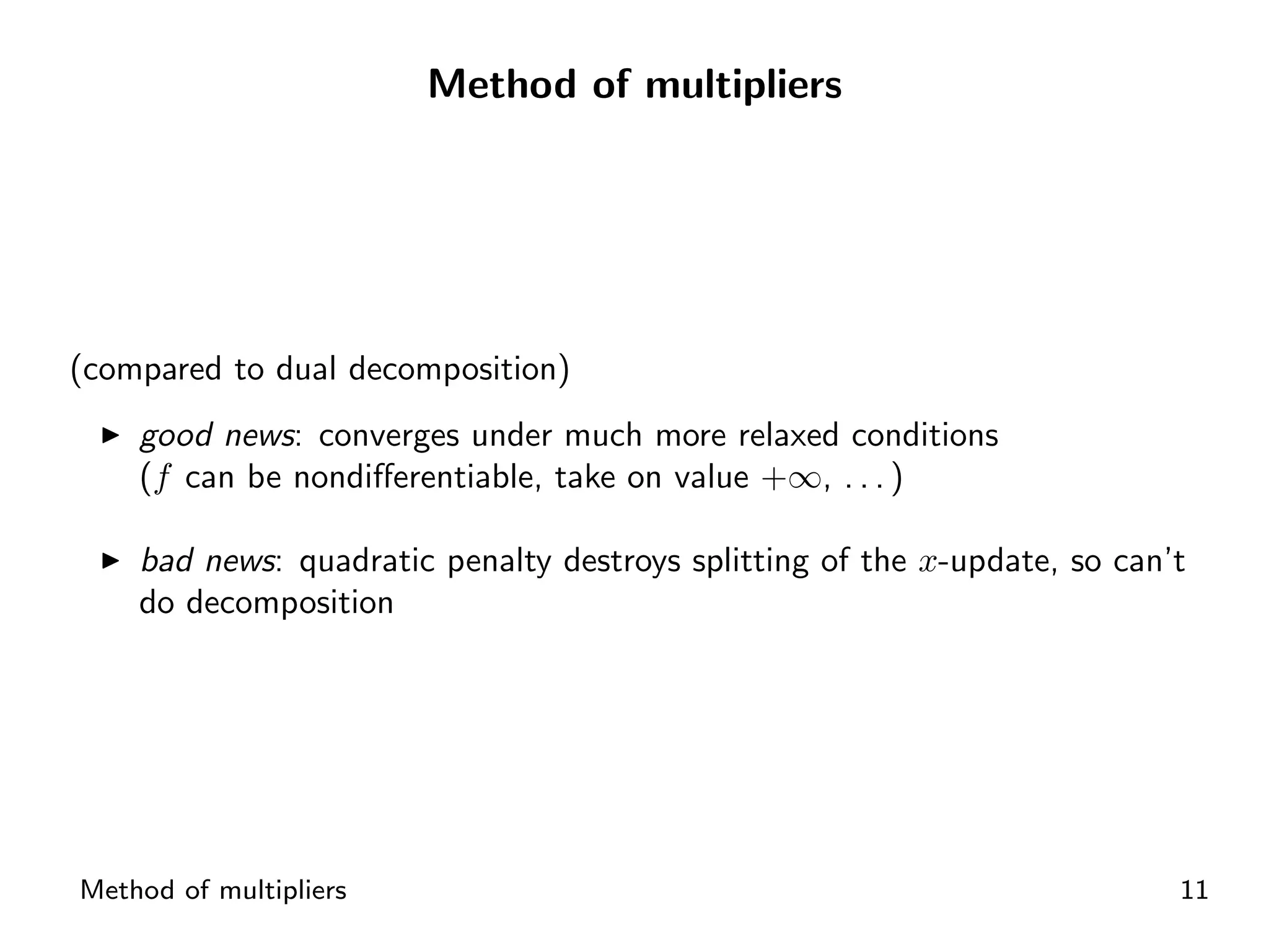 Method of multipliers




(compared to dual decomposition)
    good news: converges under much more relaxed conditions
    (f can be nondiﬀerentiable, take on value +∞, . . . )

    bad news: quadratic penalty destroys splitting of the x-update, so can’t
    do decomposition




Method of multipliers                                                      11
 